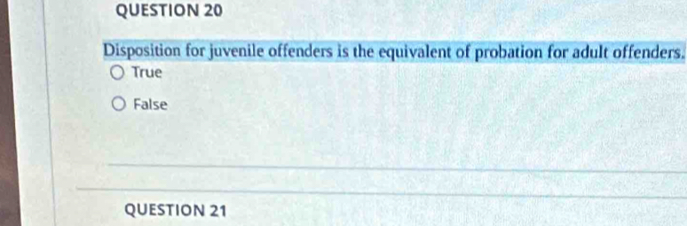 Disposition for juvenile offenders is the equivalent of probation for adult offenders.
True
False
QUESTION 21