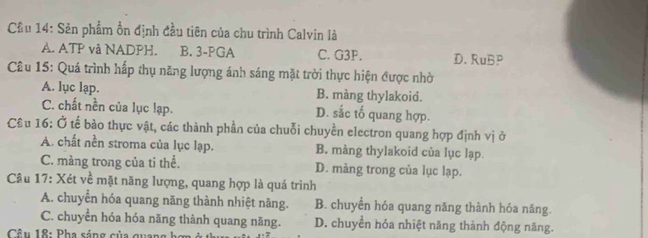 Cầu 14: Sản phẩm ồn định đầu tiên của chu trình Calvin là
A. ATP và NADPH. B. 3 -PGA C. G3P. D. RuBP
Câu 15: Quá trình hấp thụ năng lượng ánh sáng mặt trời thực hiện được nhờ
A. lục lạp. B. màng thylakoid.
C. chất nền của lục lạp. D. sắc tố quang hợp.
Cầu 16: Ở tế bào thực vật, các thành phần của chuỗi chuyền electron quang hợp định vị ở
A. chất nền stroma của lục lạp. B. màng thylakoid của lục lạp.
C. màng trong của ti thể. D. màng trong của lục lạp.
Câu 17: Xét về mặt năng lượng, quang hợp là quá trình
A. chuyển hóa quang năng thành nhiệt năng. B. chuyền hóa quang năng thành hóa năng.
C. chuyển hóa hóa năng thành quang năng. D. chuyển hóa nhiệt năng thành động năng.
Câu 18: Pha sáng của quang