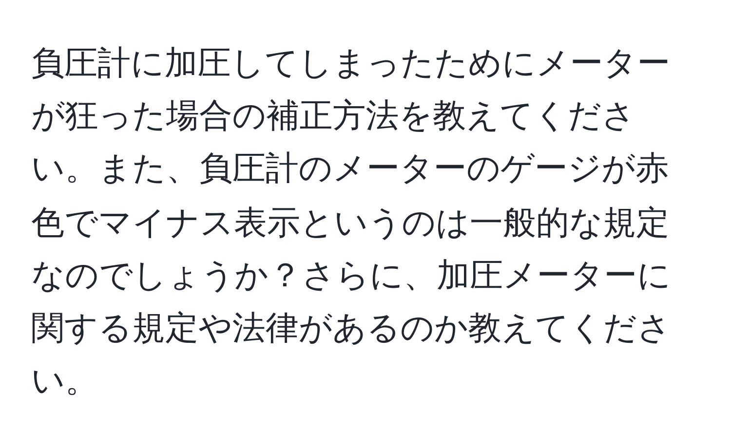 負圧計に加圧してしまったためにメーターが狂った場合の補正方法を教えてください。また、負圧計のメーターのゲージが赤色でマイナス表示というのは一般的な規定なのでしょうか？さらに、加圧メーターに関する規定や法律があるのか教えてください。