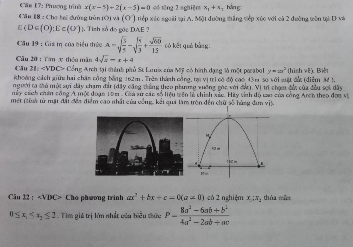 Phương trình x(x-5)+2(x-5)=0 có tông 2 nghiệm x_1+x_2 bằng:
Câu 18 : Cho hai đường tròn (O) và (O') tiếp xúc ngoài tại A. Một đường thẳng tiếp xúc với cả 2 đường tròn tại D và
E(D∈ (O);E∈ (O')). Tính số đo góc DAE ?
Câu 19 : Giá trị của biều thức A=sqrt(frac 3)5-sqrt(frac 5)3+ sqrt(60)/15  có kết quả bằng:
Câu 20 : Tìm x thỏa mãn 4sqrt(x)=x+4
Câu 21: D * Cổng Arch tại thành phố St Louis của Mỹ có hình dạng là một parabol y=ax^2 (hình vẽ). Biết
khoảng cách giữa hai chân cổng bằng 162m . Trên thành cổng, tại vị trí có độ cao 43m so với mặt đất (điểm M ),
người ta thả một sợi dây chạm đất (dây căng thẳng theo phương vuông góc với đất). Vị trí chạm đất của đầu sợi dây
này cách chân cổng A một đoạn 10m . Giả sử các số liệu trên là chính xác. Hãy tính độ cao của cổng Arch theo đơn vị
mét (tính từ mặt đất đến điểm cao nhất của cổng, kết quả làm tròn đến chữ số hàng đơn vị).
Câu 22 : Cho phương trình ax^2+bx+c=0(a!= 0) có 2 nghiệm x_1;x_2 thỏa mãn
0≤ x_1≤ x_2≤ 2. Tìm giá trị lớn nhất của biểu thức P= (8a^2-6ab+b^2)/4a^2-2ab+ac 