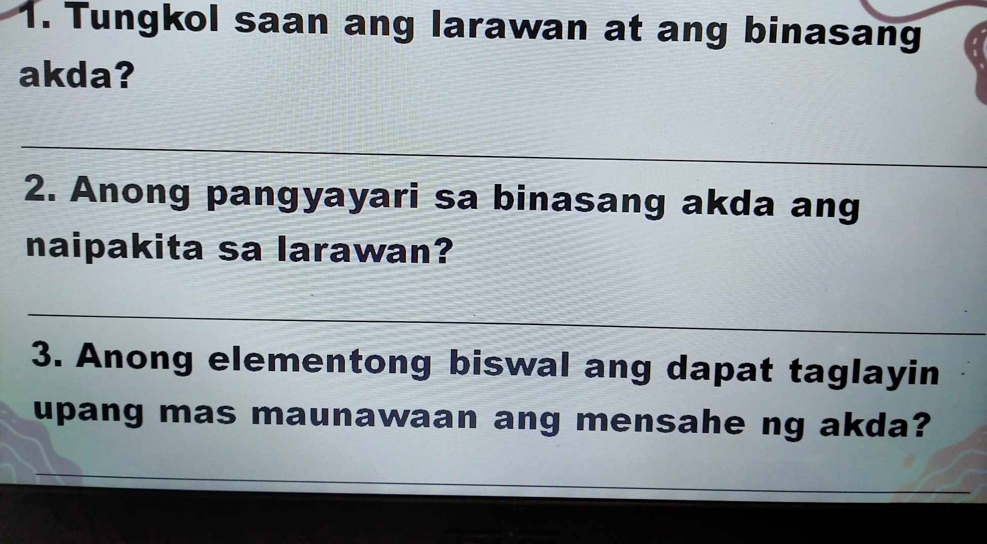 Tungkol saan ang larawan at ang binasang 
akda? 
_ 
2. Anong pangyayari sa binasang akda ang 
naipakita sa larawan? 
_ 
3. Anong elementong biswal ang dapat taglayin 
upang mas maunawaan ang mensahe ng akda? 
_