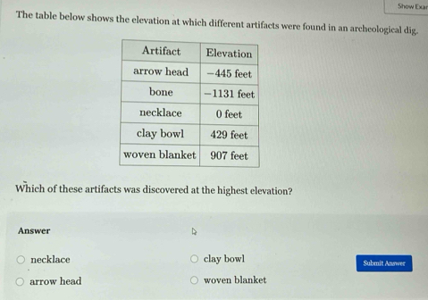 Show Exa
The table below shows the elevation at which different artifacts were found in an archeological dig.
Which of these artifacts was discovered at the highest elevation?
Answer
necklace clay bowl Submit Answer
arrow head woven blanket