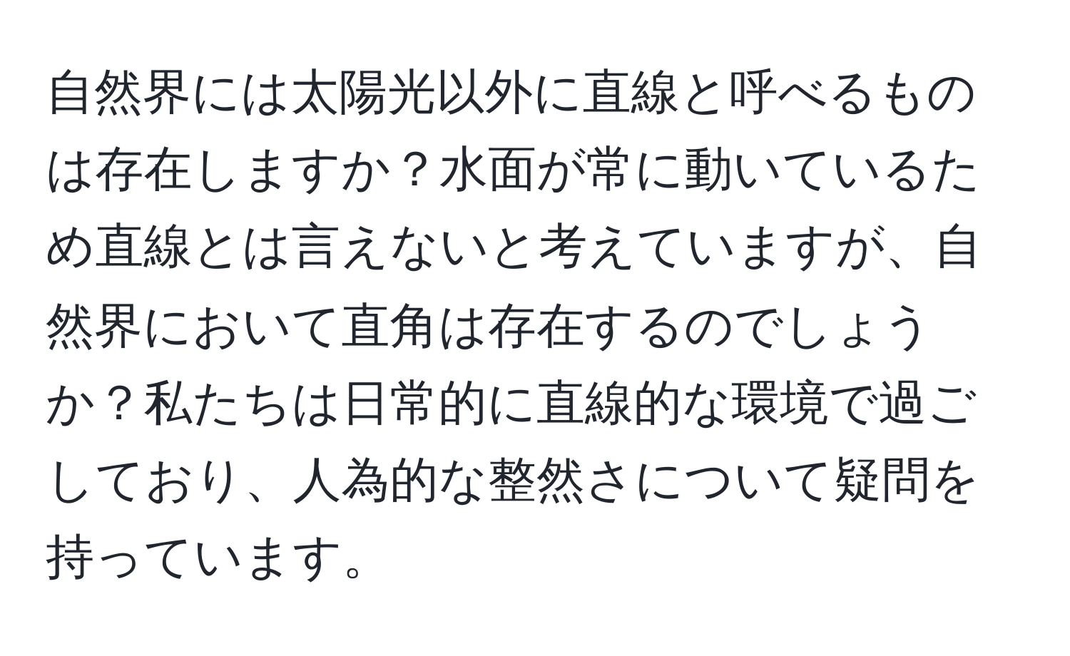 自然界には太陽光以外に直線と呼べるものは存在しますか？水面が常に動いているため直線とは言えないと考えていますが、自然界において直角は存在するのでしょうか？私たちは日常的に直線的な環境で過ごしており、人為的な整然さについて疑問を持っています。