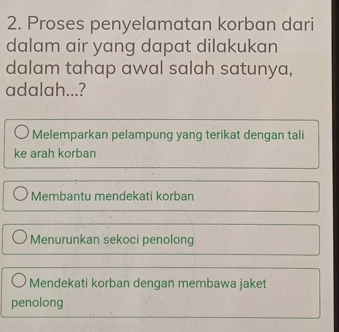 Proses penyelamatan korban dari
dalam air yang dapat dilakukan
dalam tahap awal salah satunya,
adalah...?
Melemparkan pelampung yang terikat dengan tali
ke arah korban
Membantu mendekati korban
Menurunkan sekoci penolong
Mendekati korban dengan membawa jaket
penolong