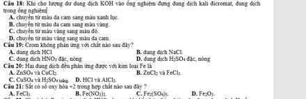 trong ổng nghiệm Cầu 18: Khi cho lượng dư đung địch KOH vào ổng nghiệm đựng đung địch kali đicromat, đung địch
A. chuyền từ màu đa cam sang màu xanh lục.
B. chuyên từ màu đa cam sang màu vàng.
C. chuyền từ màu vàng sang màu đó
D, chuyền từ màu vàng sang màu đa cam.
Câu 19: Crom không phân ứng với chất nào sau đây?
A. duang dịch HCl C. dung địch HNO: đặc, nòng D. dang dịch B. dung dịch NaCl
H_2SO_4dJe
Cầu 20: Hai dung dịch đều phân ứng được với kim loại Fe là , nóng
B.
A . ∠ nSO_4 và CuCl_2 ZnCl_2 : Và FeCl_3
C. CuSO_4 H_2SO_4
Câu 21: Sắt có số oxy leling D. HClvaAlCl_3
bba+2
A. FeCl_1 B. trong hợp chất nào sau đây ?
Fe(NO_3)_2 C Fe_2(SO_4)) D. Fe_2O_3