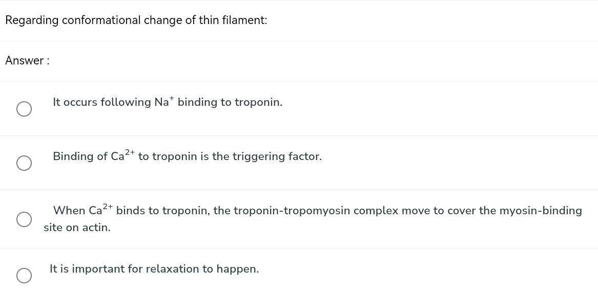 Regarding conformational change of thin filament:
Answer :
It occurs following Na* binding to troponin.
Binding of Ca^(2+) to troponin is the triggering factor.
When Ca^(2+) binds to troponin, the troponin-tropomyosin complex move to cover the myosin-binding
site on actin.
It is important for relaxation to happen.