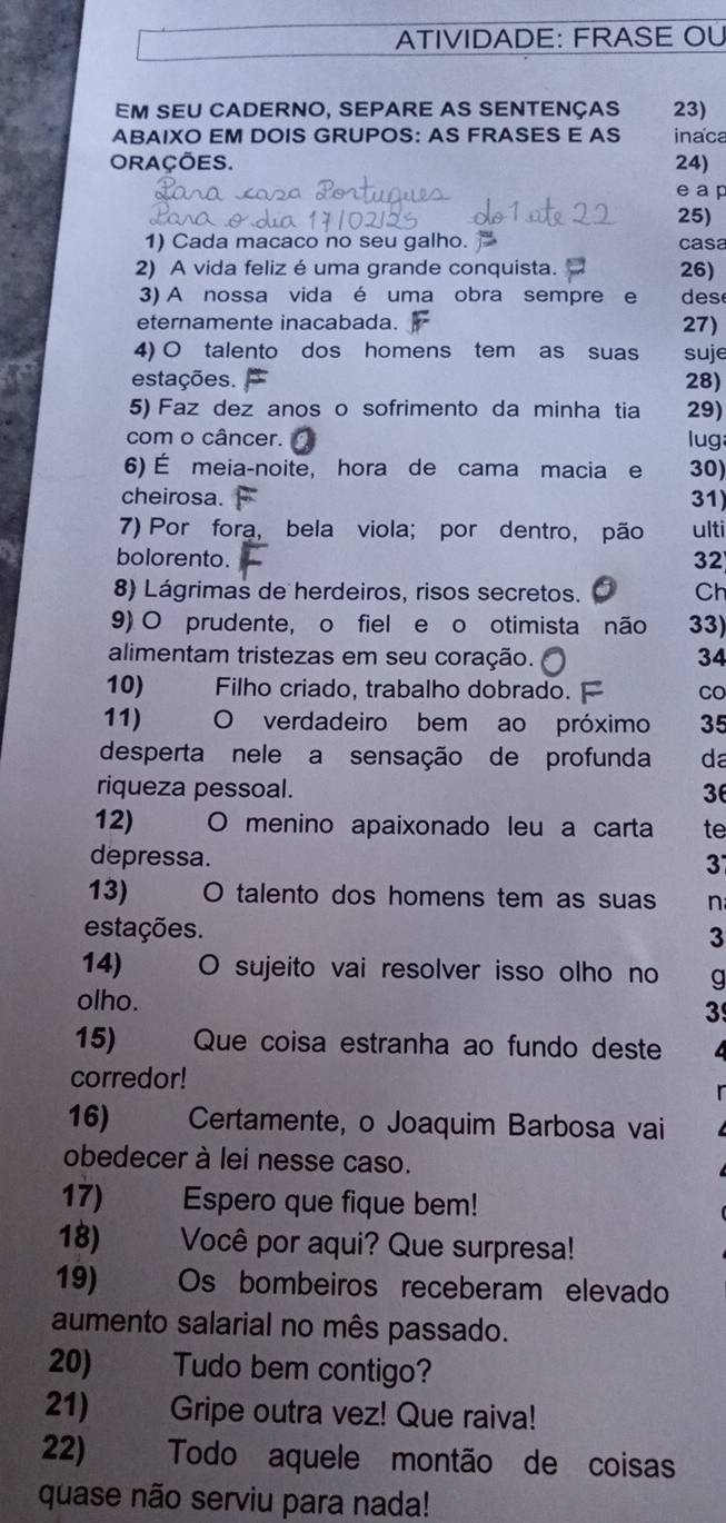 ATIVIDADE: FRASE OÜ
EM SEU CADERNO, SEPARE AS SENTENçAS 23)
ABAIXO EM DOIS GRUPOS: AS FRASES E AS inaca
ORAÇÕES. 24)
e a p
25)
1) Cada macaco no seu galho. casa
2) A vida feliz é uma grande conquista. 26)
3) A nossa vida é uma obra sempre e des
eternamente inacabada. 27)
4) O talento dos homens tem as suas suje
estações. 28)
5) Faz dez anos o sofrimento da minha tia 29)
com o câncer. lug
6) É meia-noite, hora de cama macia e 30)
cheirosa. 31)
7) Por fora, bela viola; por dentro, pão ulti
bolorento. 32
8) Lágrimas de herdeiros, risos secretos. Ch
9) O prudente, o fiel e o otimista não 33)
alimentam tristezas em seu coração. 34
10)   Filho criado, trabalho dobrado. F CO
11)   O verdadeiro bem ao próximo 35
desperta nele a sensação de profunda da
riqueza pessoal.
3
12) O menino apaixonado leu a carta te
depressa.
3
13) O talento dos homens tem as suas n
estações. 3
14) O sujeito vai resolver isso olho no g
olho.
3
15)  Que coisa estranha ao fundo deste
corredor!
16) Certamente, o Joaquim Barbosa vai
obedecer à lei nesse caso.
17) Espero que fique bem!
18) Você por aqui? Que surpresa!
19) Os bombeiros receberam elevado
aumento salarial no mês passado.
20) Tudo bem contigo?
21) Gripe outra vez! Que raiva!
22) Todo aquele montão de coisas
quase não serviu para nada!