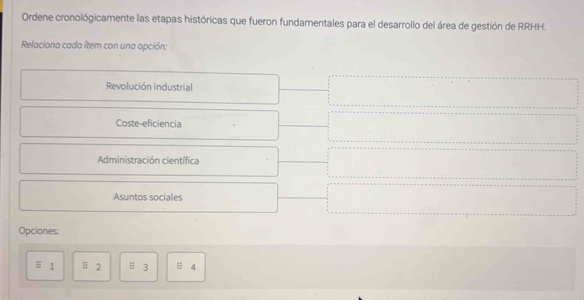 Ordene cronológicamente las etapas históricas que fueron fundamentales para el desarrollo del área de gestión de RRHH.
Relaciona cada ítem con una opción:
Revolución industrial
Coste-eficiencia
Administración científica
Asuntos sociales
Opciones:
1 ;; 2; 3 :: 4