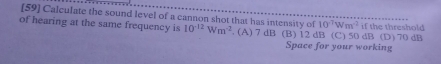 [59] Calculate the sound level of a cannon shot that has intensity of 10^(-7)Wm^(-2)
of hearing at the same frequency is 10^(-12)Wm^(-2). (A) 7 dB (B) 12 dB (C) 50 dB (D) 70 dB if the threshold
Space for your working