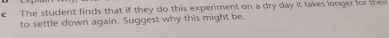 The student finds that if they do this experiment on a dry day it takes longer for the 
to settle down again. Suggest why this might be.