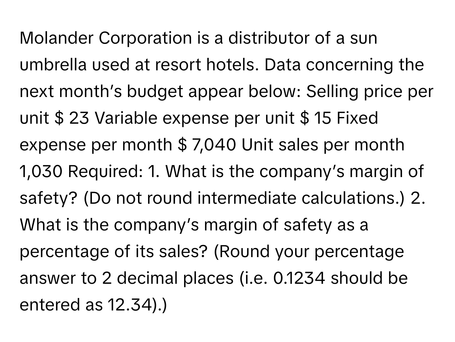 Molander Corporation is a distributor of a sun umbrella used at resort hotels. Data concerning the next month’s budget appear below: Selling price per unit $ 23 Variable expense per unit $ 15 Fixed expense per month $ 7,040 Unit sales per month 1,030 Required: 1. What is the company’s margin of safety? (Do not round intermediate calculations.) 2. What is the company’s margin of safety as a percentage of its sales? (Round your percentage answer to 2 decimal places (i.e. 0.1234 should be entered as 12.34).)