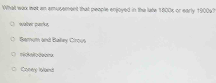 What was not an amusement that people enjoyed in the late 1800s or early 1900s?
water parks
Barum and Bailey Circus
nickelodeons
Coney Island