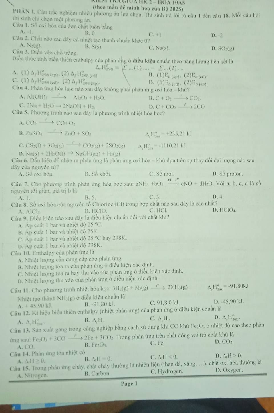 TRXçHAHR 2 - HOA 10A5
(theo mẫu đề minh hoạ của Bộ 2025)
PHAN I. Câu trắc nghiệm nhiều phương ăn lựa chọn. Thí sinh tra lời từ câu 1 đến câu 18. Mỗi câu hỏi
thí sinh chí chọn một phương án.
Câu 1. Số oxi hóa của đơn chất luôn bằng
A. -1. B. 0 C. + 1 D. -2
Câu 2. Chất nào sau đây có nhiệt tạo thành chuẩn khác 0?
B.
A. ↑ 2(8)(8) S(s), C. Na(s).
D. SO_2(g)
Câu 3. Diễn vào chỗ tróng.
Biểu thức tính biên thiên enthalpy của phán ứng ở điều kiện chuẩn theo năng lượng liên kết là
△ _rH_(298)^o=sumlimits ...(1)....-sumlimits ...(2)...
A. (1) △ _fH_(298)^o (sp) , (2) △ _fH_(298(cd))°
B. (1) E_b(sp),(2)E_b(cd).
C. (1 ) △ _fH_2^((circ) 98 (c8). (2) △ _f)H_(298(sp))^o. D. ( 1) E_b(cd),(2)E_b(sp).
Câu 4. Phản ứng hóa học nào sau đây không phái phán ứng oxi hóa - khứ?
A. Al(OH)_3 xrightarrow Al_2O_3+H_2O. B. C+O_2xrightarrow n^nCO_2.
C. 2Na+H_2Oto 2NaOH+H_2. D. C+CO_2xrightarrow r^n2CO
Câu 5. Phương trình nào sau đây là phương trình nhiệt hóa học?
A. CO_2xrightarrow O'CO+O_2
B. ZnSO_4xrightarrow OZnO+SO_3
H_(298)°=+235.21kJ
C. CS_2(l)+3O_2(g)to CO'_2CO_2(g)+2SO_2(g) △, H_(208)°=-1110.21kJ
D. Na(s)+2H_2O(l)to NaOH(aq)+H_2(g)
Câu 6. Dầu hiệu đề nhận ra phản ứng là phản ứng oxi hóa - khứ dựa trên sự thay đổi đại lượng nào sau
đây của nguyên tử?
A. Sô oxi hóa. B. Số khối, C. Số mol. D. Số proton.
Câu 7. Cho phương trình phản ứng hóa học sau: aNH_3+bO_2xrightarrow xt,t^ncNO+dH_2O. Với a, b, c, d là số
nguyên tôi gián, giá trị b là D. 4.
A. 1. B. 5. C. 3.
Câu 8. Số oxi hóa của nguyên tố Chlorine (Cl) trong hợp chất nào sau đây là cao nhất?
A. AlCl: B. HClO. C. HCl. D. HCIO_4.
Câu 9. Điều kiện nào sau đây là điều kiện chuẩn đối với chất khí?
A. Ap suất 1 bar và nhiệt độ 25°C.
B. Ap suất 1 bar và nhiệt độ 25K.
C. Áp suất 1 bar và nhiệt độ 25°C hay 298K.
D. Áp suất 1 bar và nhiệt độ 298K.
Câu 10. Enthalpy của phán ứng là
A. Nhiệt lượng cần cung cấp cho phản ứng.
B. Nhiệt lượng tóa ra của phản ứng ở điều kiện xác định.
C. Nhiệt lượng tóa ra hay thu vào của phản ứng ở điều kiện xác định.
D. Nhiệt lượng thu vào của phản ứng ở điều kiện xác định.
Câu 11. Cho phương trình nhiệt hóa học: 3H_2(g)+N_2(g)to 2NH_3(g) D H_(298)°=-91,80kJ
Nhiệt tạo thành NH₃(g) ở điều kiện chuẩn là
A. +45,90kJ. B. -91,80 kJ. C. 91,8 0 kJ. D. -45,90 kJ.
Câu 12. Kí hiệu biển thiên enthalpy (nhiệt phản ứng) của phản ứng ở điều kiện chuẩn là
A. △ _tH_(205)° △ _1H. C. ∆H . D. △ _rH_(298)°.
B.
Câu 13. Sân xuất gang trong công nghiệp bằng cách sử dụng khí CO khử Fe; O_3 ở nhiệt độ cao theo phản
ứng sau: Fe_2O_3+3CO → 2Fe+3CO_2. Trong phản ứng trên chất đóng vai trò chất khử là
A CO.
B. Fe_2O_3. C. Fe. D. CO_2.
Câu 14, Phản ứng tóa nhiệt có
C. △ _rH<0.
D. △ _rH>0.
A. △ _rH≥ 0.
B. △ _rH=0.
Câu 15. Trong phản ứng cháy, chất cháy thường là nhiên liệu (than đá, xăng, ...), chất oxi hóa thường là
A. Nitrogen. B. Carbon. C. Hydrogen. D. Oxygen.
Page 1