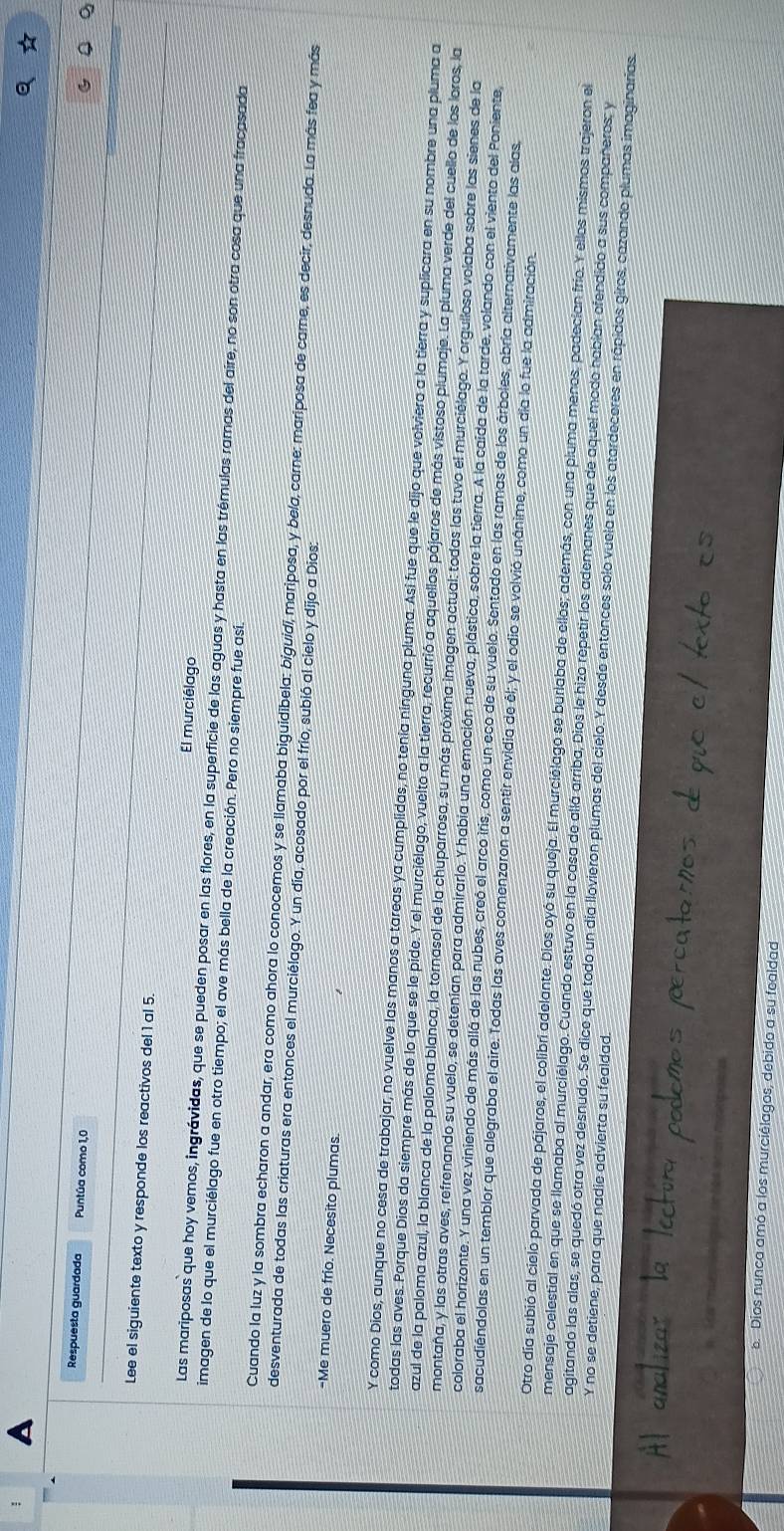 Respuesta guardada Puntúa como 1,0
6
Lee el siguiente texto y responde los reactivos del 1 al 5.
El murciélago
Las mariposas que hoy vemos, ingrávidas, que se pueden posar en las flores, en la superficie de las aguas y hasta en las trémulas ramas del aire, no son otra cosa que una fracasada
imagen de lo que el murciélago fue en otro tiempo; el ave más bella de la creación. Pero no siempre fue así.
Cuando la luz y la sombra echaron a andar, era como ahora lo conocemos y se llamaba biguidibela: bíguidi, mariposa, y bela, carne: mariposa de carne, es decir, desnuda. La más fea y más
desventurada de todas las criaturas era entonces el murciélago. Y un día, acosado por el frío, subió al cielo y dijo a Dios:
-Me muero de frío. Necesito plumas.
Y como Dios, aunque no cesa de trabajar, no vuelve las manos a tareas ya cumplidas, no tenía ninguna pluma. Así fue que le dijo que volviera a la tierra y suplicara en su nombre una pluma a
todas las aves. Porque Dios da siempre más de lo que se le pide. Y el murciélago, vuelto a la tierra, recurrió a aquellos pájaros de más vistoso plumaje. La pluma verde del cuello de los loros, la
azul de la paloma azul, la blanca de la paloma blanca, la tornasol de la chuparrosa, su más próxima imagen actual: todas las tuvo el murciélago. Y orgulloso volaba sobre las sienes de la
montaña, y las otras aves, refrenando su vuelo, se detenían para admirarlo. Y había una emoción nueva, plástica, sobre la tierra. A la caida de la tarde, volando con el viento del Poniente,
coloraba el horizonte. Y una vez viniendo de más allá de las nubes, creó el arco iris, como un eco de su vuelo. Sentado en las ramas de los árboles, abría alternativamente las alas,
sacudiéndolas en un temblor que alegraba el aire. Todas las aves comenzaron a sentir envidia de él; y el odio se volvió unánime, como un día lo fue la admiración.
Otro día subió al cielo parvada de pájaros, el colibri adelante. Dios oyó su queja. El murciólago se burlaba de ellos; además, con una pluma menos, padecían frio. Y ellos mismos trajeron el
mensaje celestial en que se llamaba al murciélago. Cuando estuvo en la casa de allá arriba, Dios le hizo repetir los ademanes que de aquel modo habían ofendido a sus compañeros; y
Y no se detiene, para que nadie advierta su fealdad.
agitando las alas, se quedó otra vez desnudo. Se dice que todo un día llovieron plumas del cielo. Y desdo entonces solo vuela en los atardeceres en rápidos giros, cazando plumas imaginarias.
s. Dios nunca amó a los murciélagos, debido a su fealdad