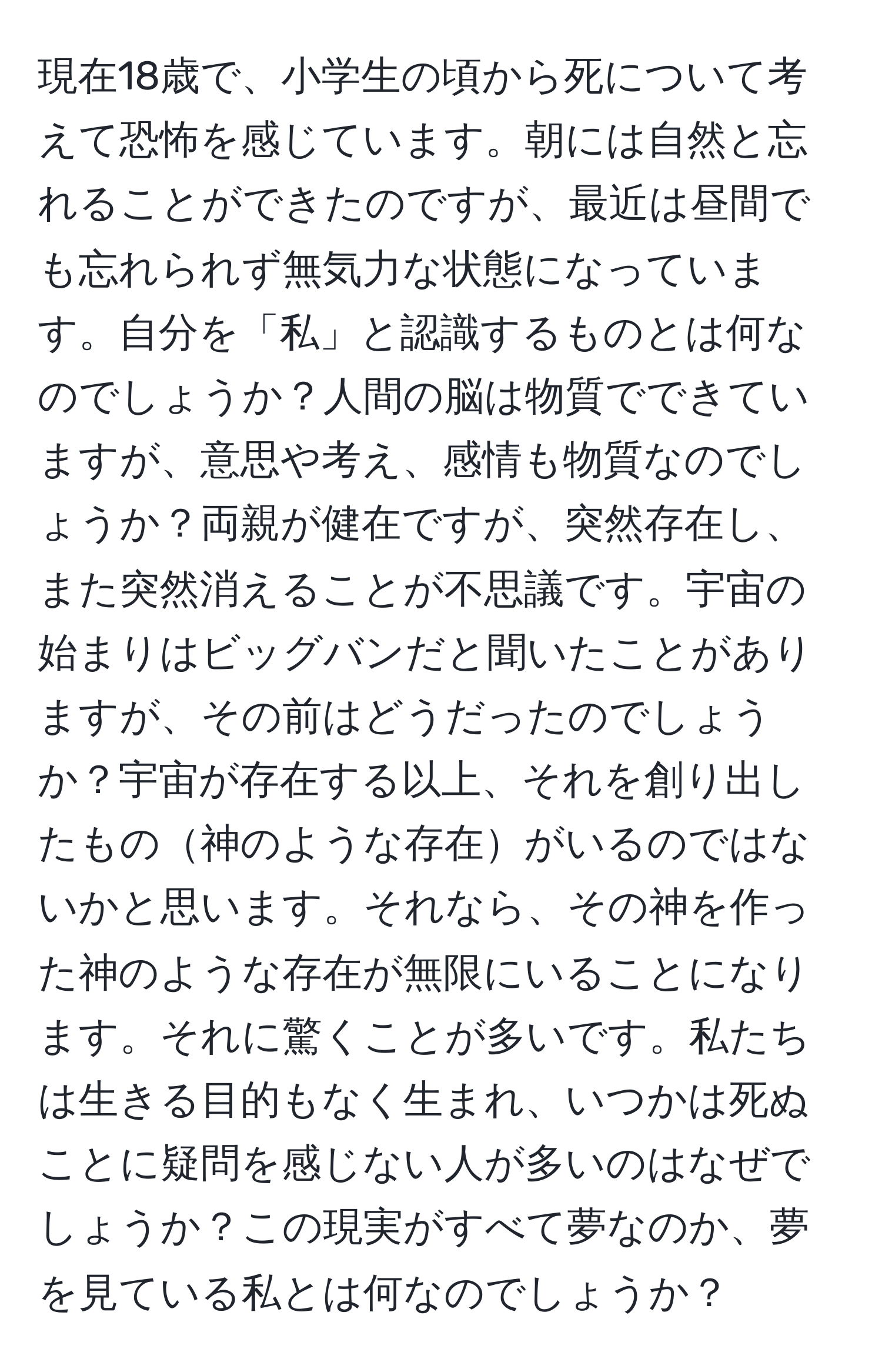 現在18歳で、小学生の頃から死について考えて恐怖を感じています。朝には自然と忘れることができたのですが、最近は昼間でも忘れられず無気力な状態になっています。自分を「私」と認識するものとは何なのでしょうか？人間の脳は物質でできていますが、意思や考え、感情も物質なのでしょうか？両親が健在ですが、突然存在し、また突然消えることが不思議です。宇宙の始まりはビッグバンだと聞いたことがありますが、その前はどうだったのでしょうか？宇宙が存在する以上、それを創り出したもの神のような存在がいるのではないかと思います。それなら、その神を作った神のような存在が無限にいることになります。それに驚くことが多いです。私たちは生きる目的もなく生まれ、いつかは死ぬことに疑問を感じない人が多いのはなぜでしょうか？この現実がすべて夢なのか、夢を見ている私とは何なのでしょうか？