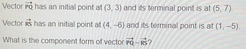 Vector vector PQ has an initial point at (3,3) and its terminal point is at (5,7). 
Vector vector RS has an initial point at (4,-6) and its terminal point is at (1,-5). 
What is the component form of vector vector PQ-vector RS ?