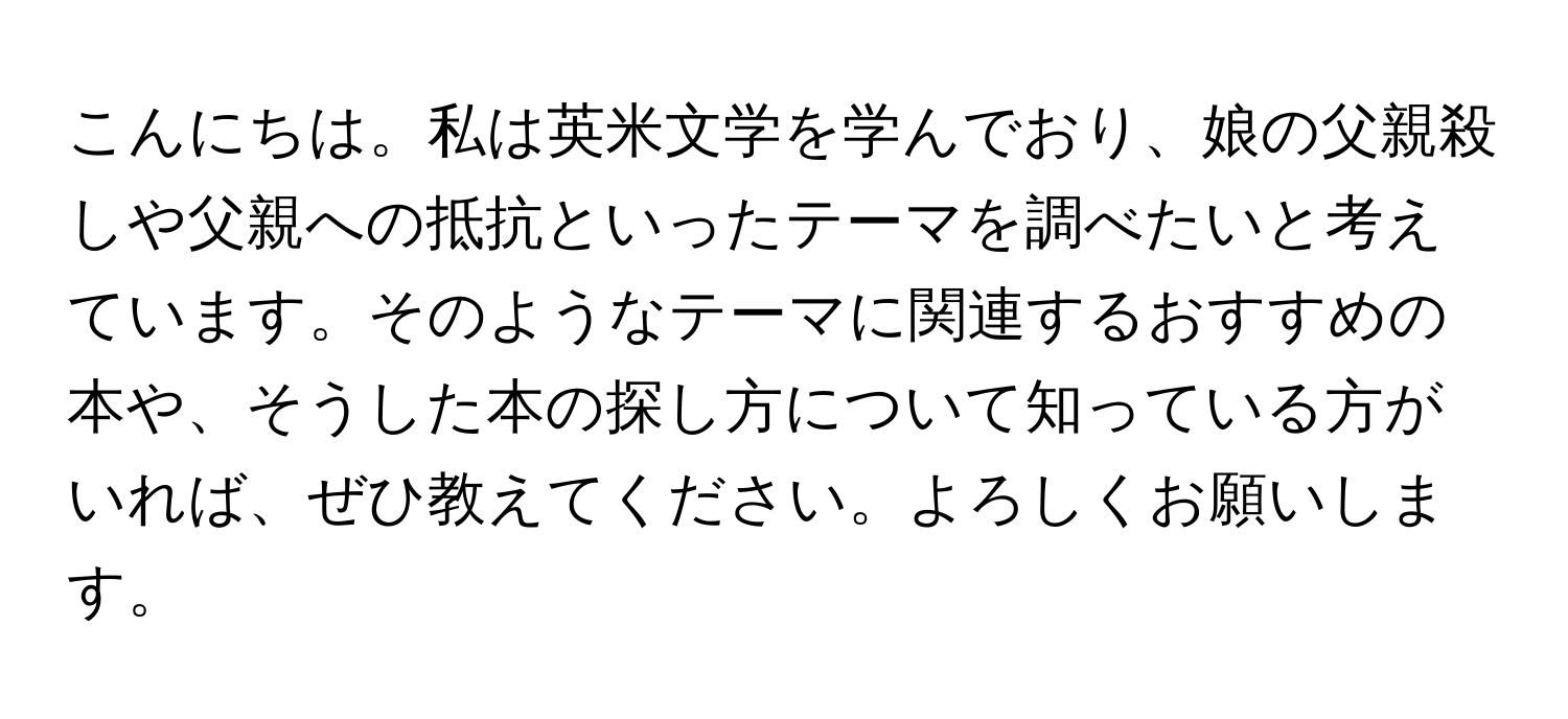 こんにちは。私は英米文学を学んでおり、娘の父親殺しや父親への抵抗といったテーマを調べたいと考えています。そのようなテーマに関連するおすすめの本や、そうした本の探し方について知っている方がいれば、ぜひ教えてください。よろしくお願いします。