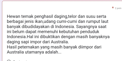 poin 
Hewan temak penghasil daging,telor dan susu serta 
berbagai jenis ikan,udang cumi-cumi dan rumput laut 
banyak dibudidayakan di Indonesia. Sayangnya saat 
ini belum dapat memenuhi kebutuhan penduduk 
Indonesia.Hal ini dibuktikan dengan masih banyaknya 
daging sapi impor dari Australia. 
Hasil peternakan yang masih banyak diimpor dari 
Australia utamanya adalah...