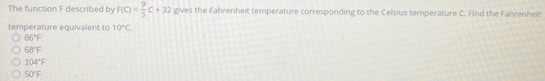 The function F described by F(C)= 9/5 C+32 gives the Fahrenheit temperature corresponding to the Celsius temperature C. Find the Fahrenheit
temperature equivalent to 10°C.
86°F
68°F
104°F
50°F