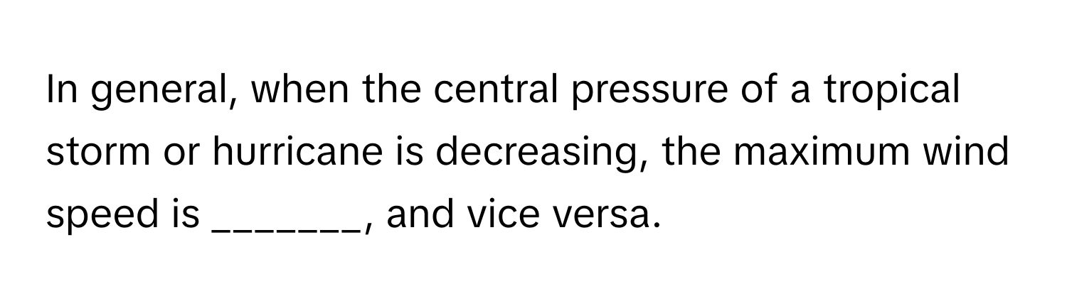In general, when the central pressure of a tropical storm or hurricane is decreasing, the maximum wind speed is _______, and vice versa.
