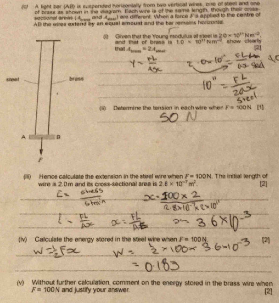 (C A light ber (AB) is suspended horizentally from two vertical wires, one of steel and one 
of brass as shown in the diagram. Each wire is of the same length, though their cross 
sectional areas (4_brese and A_sin ec ) are different. When a force F is applied to the centre of
AB the wires extend by an equal amount and the bar remains horizontal 
(1) Given that the Young modulus of steel is 2.0* 10^(11)Nm^(-2). 
and that of brass is 1.0* 10^(11)Nm^(-2) show clearly 
that A_bress=2A_shel
[2] 
s 
(ii) Determine the tension in each wire when F=100N [1] 
_ 
(iii) Hence calculate the extension in the steel wire when F=100N. The initial length of 
wire is 2.0m and its cross-sectional area is 2.8* 10^(-7)m^2. [2] 
(iv) Calculate the energy stored in the steel wire when F=100N [2] 
(v) Without further calculation, comment on the energy stored in the brass wire when
F=100N and justify your answer [2]