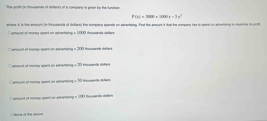 The profit (in thousands of dollars) of a company is given by the function
P(x)=5000+1000x-5x^2
where X is the amount (in thousands of dollars) the company spends on advertising. Find the amount X that the company has to spend on advertising to maximize its profit.
amount of money spent on advertising =1000 thousands dollars
amount of money spent on advertising =200 thousands dollars
amount of money spent on advertising =20 thousands dollars
amount of money spent on advertising =50 thousands dollars
amount of money spent on advertising =100 thousands dollars
None of the above