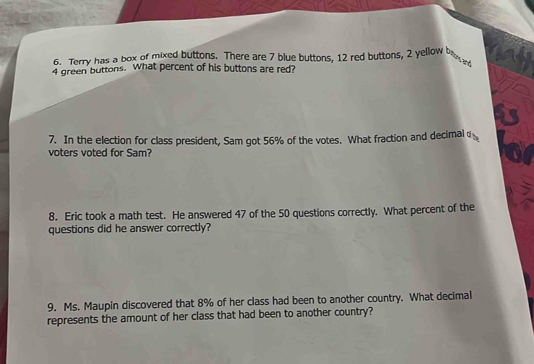 Terry has a box of mixed buttons. There are 7 blue buttons, 12 red buttons, 2 yellow bod
4 green buttons. What percent of his buttons are red? 
7. In the election for class president, Sam got 56% of the votes. What fraction and decimal o 
voters voted for Sam? 
8. Eric took a math test. He answered 47 of the 50 questions correctly. What percent of the 
questions did he answer correctly? 
9. Ms. Maupin discovered that 8% of her class had been to another country. What decimal 
represents the amount of her class that had been to another country?