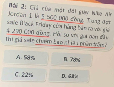 Giá của một đôi giày Nike Air
Jordan 1 là 5 500 000 đồng. Trong đợt
sale Black Friday cửa hàng bán ra với giá
4 290 000 đồng. Hỏi so với giá ban đầu
thì giá sale chiếm bao nhiêu phần trăm?
A. 58% B. 78%
C. 22% D. 68%