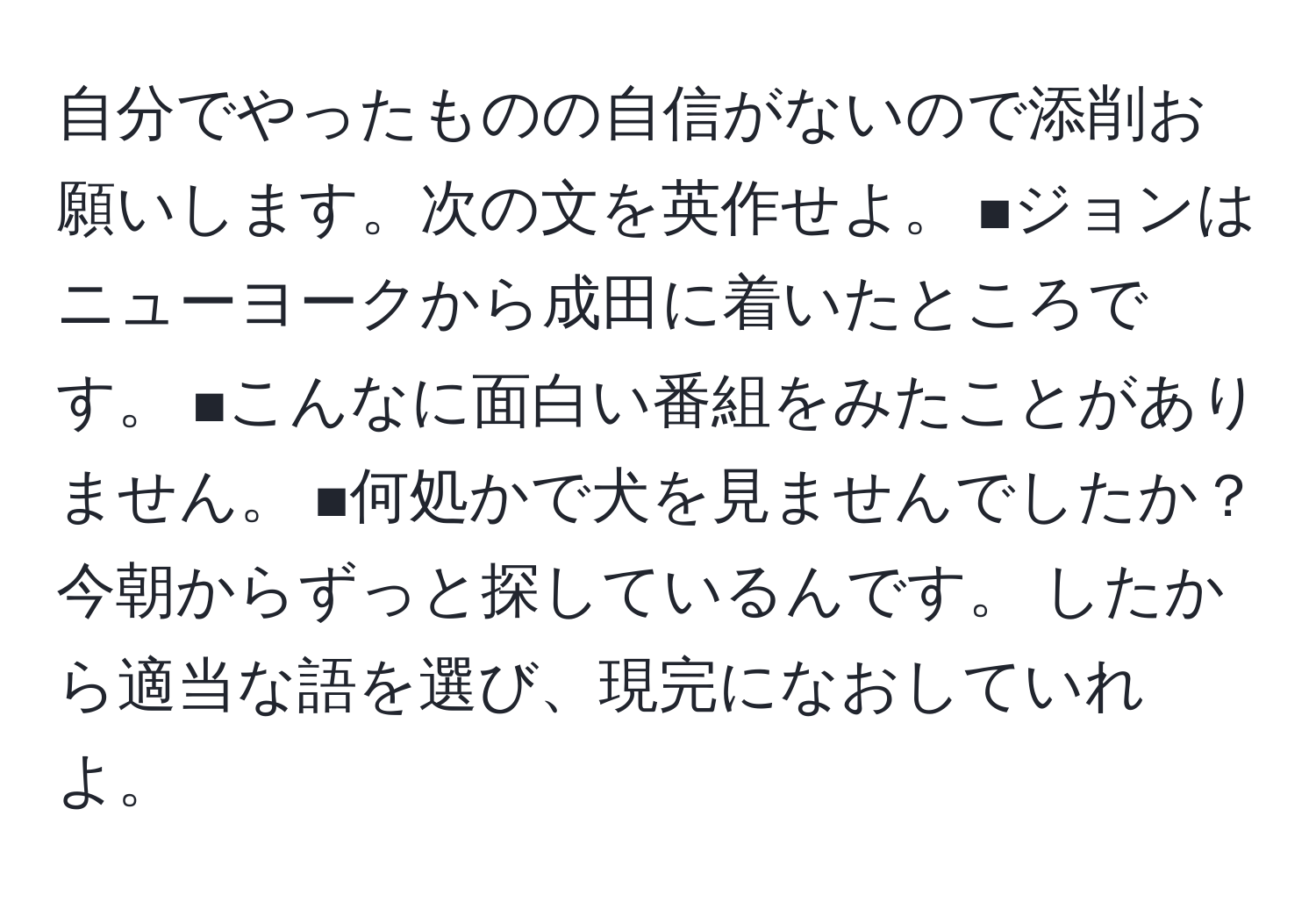 自分でやったものの自信がないので添削お願いします。次の文を英作せよ。 ■ジョンはニューヨークから成田に着いたところです。 ■こんなに面白い番組をみたことがありません。 ■何処かで犬を見ませんでしたか？今朝からずっと探しているんです。 したから適当な語を選び、現完になおしていれよ。