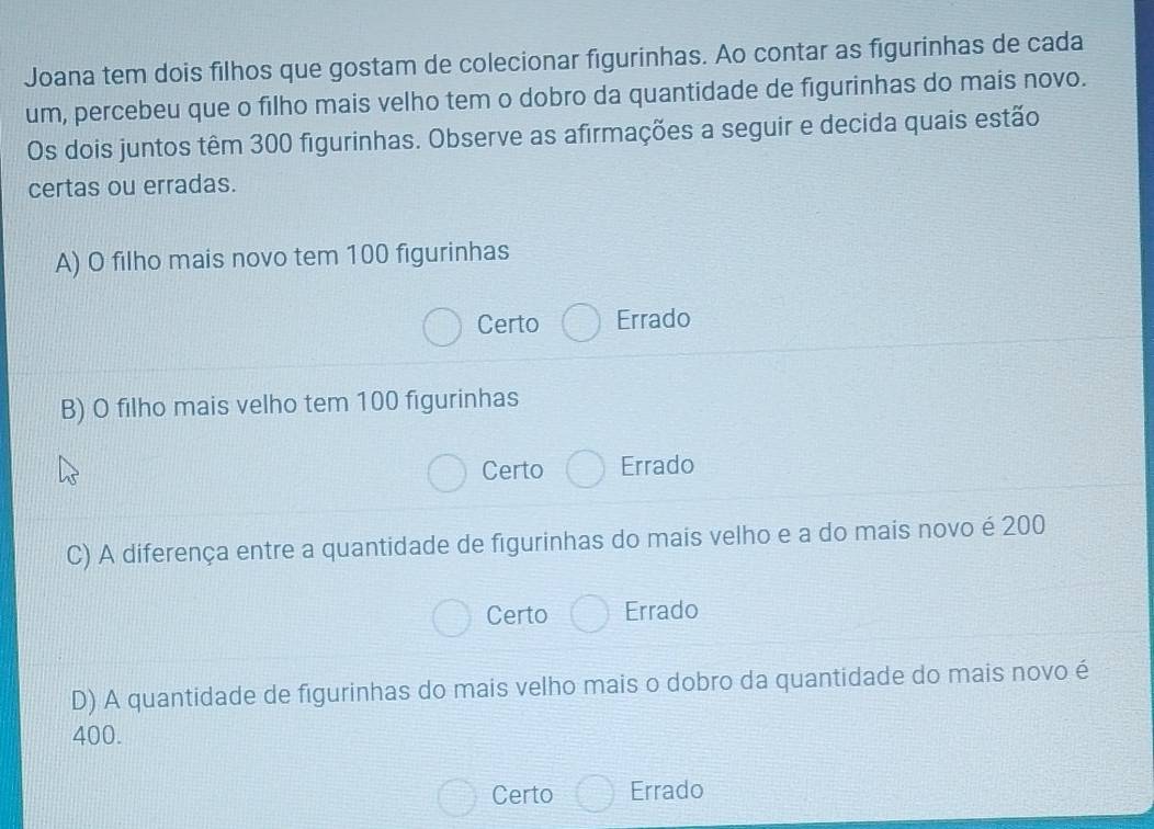 Joana tem dois filhos que gostam de colecionar figurinhas. Ao contar as figurinhas de cada
um, percebeu que o filho mais velho tem o dobro da quantidade de figurinhas do mais novo.
Os dois juntos têm 300 figurinhas. Observe as afirmações a seguir e decida quais estão
certas ou erradas.
A) O filho mais novo tem 100 figurinhas
Certo Errado
B) O filho mais velho tem 100 figurinhas
Certo Errado
C) A diferença entre a quantidade de figurinhas do mais velho e a do mais novo é 200
Certo Errado
D) A quantidade de figurinhas do mais velho mais o dobro da quantidade do mais novo é
400.
Certo Errado