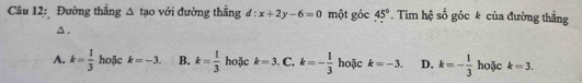 Đường thắng △ tao với đường thẳng d:x+2y-6=0 một góc 45°. Tim hệ số góc k của đường thẳng
Δ.
A. k= 1/3  hoặc k=-3. B. k= 1/3  hoặc k=3 C. k=- 1/3  hoặc k=-3. D. k=- 1/3  hoặc k=3.