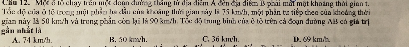 Cầu 12. Một ô tổ chạy trên một đoạn đường thăng từ địa điểm A đên địa điểm B phải mất một khoảng thời gian t.
Tốc độ của ô tô trong một phần ba đầu của khoảng thời gian này là 75 km/h, một phần tư tiếp theo của khoảng thời
gian này là 50 km/h và trong phần còn lại là 90 km/h. Tốc độ trung bình của ô tô trên cả đoạn đường AB có giá trị
gần nhất là
A. 74 km/h. B. 50 km/h. C. 36 km/h. D. 69 km/h.