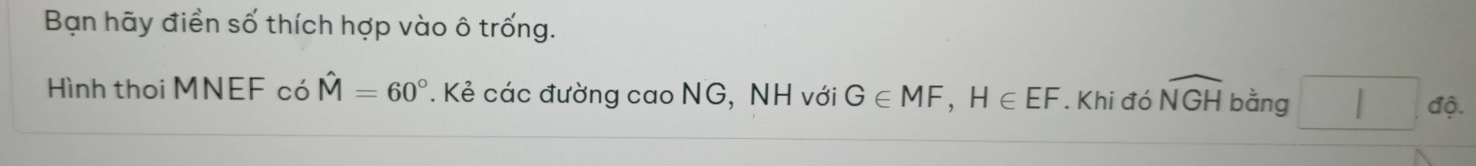 Bạn hãy điền số thích hợp vào ô trống. 
Hình thoi MNEF có hat M=60° * . Kẻ các đường cao NG, NH với G∈ MF, H∈ EF. Khi đó widehat NGH bằng □ dova