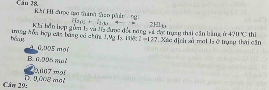 Khí HI được tạo thành theo phảnng:
H_2(k)+I_2(k)
2HI_(k)
Khi hỗn hợp gồm I_2 và H_2 được đốt nóng và đạt trạng thái cân bằng ở 470°C thì
trong hỗn hợp cân bằng có chứa 1,9g
bằng. I_2. Biết I=127 Xác định số mol I_2 ở trạng thái cân
A. 0,005 mol
B. 0,006 mol
0,007 mol
D. 0,008 mol
Câu 29: