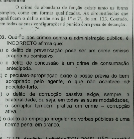 Comentario
O crime de abandono de função existe tanto na forma
simples, como em formas qualificadas. As circunstâncias que
qualificam o delito estão nos §§ 1° c 2° do art. 123. Contudo,
em todas as suas configurações é punido com pena de detenção.
03. Quanto aos crimes contra a administração pública, é
INCORRETO afirma que:
a) o delito de prevaricação pode ser um crime omísso
próprio ou comissivo.
o) o delito de concussão é um crime de consumação
antecipada.
c) o peculato-apropriação exige a posse prévia do bem
apropriado pelo agente, o que não acontece no
peculato-furto.
() o delito de corrupção passiva exige, sempre, a
bilateralidade, ou seja, em todas as suas modalidades,
o corruptor também pratica um crime - corrupção
ativa.
o delito de emprego irregular de verbas públicas é uma
norma penal em branco.