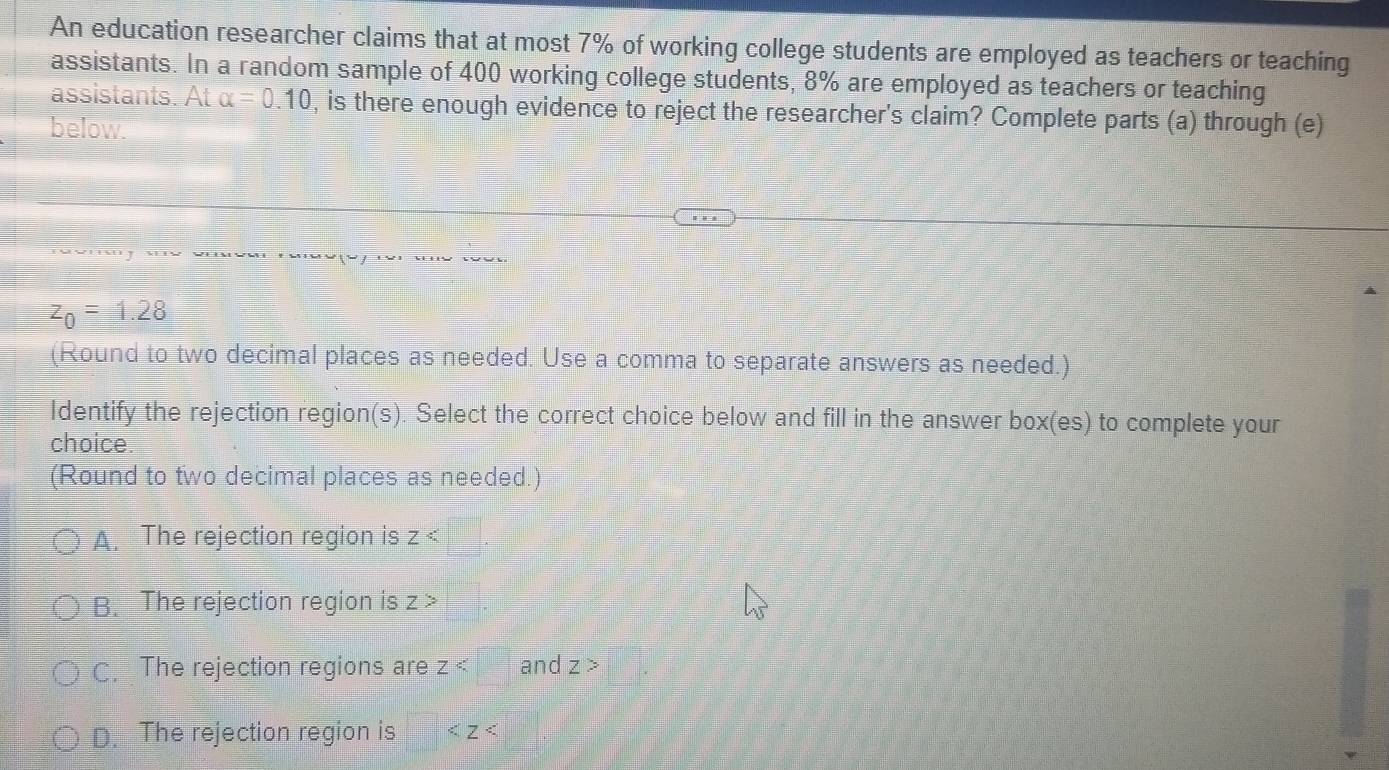 An education researcher claims that at most 7% of working college students are employed as teachers or teaching
assistants. In a random sample of 400 working college students, 8% are employed as teachers or teaching
assistants. At alpha =0.10 , is there enough evidence to reject the researcher's claim? Complete parts (a) through (e)
below.
z_0=1.28
(Round to two decimal places as needed. Use a comma to separate answers as needed.)
Identify the rejection region(s). Select the correct choice below and fill in the answer box(es) to complete your
choice.
(Round to two decimal places as needed.)
A. The rejection region is z
B. The rejection region is Z>
C. The rejection regions are Z and Z>
D. The rejection region is