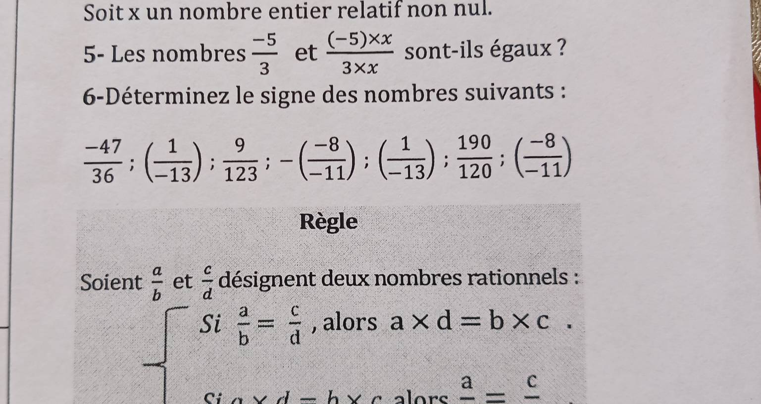 Soit x un nombre entier relatif non nul. 
5- Les nombres  (-5)/3  et  ((-5)* x)/3* x  sont-ils égaux ? 
6-Déterminez le signe des nombres suivants :
 (-47)/36 ; ( 1/-13 );  9/123 ; -( (-8)/-11 ); ( 1/-13 );  190/120 ; ( (-8)/-11 )
Règle 
Soient  a/b  et  c/d  désignent deux nombres rationnels :
beginarrayl St a/b = c/d ,alorsa* d=b* c Sto* d=bxcalose=frac cendarray.