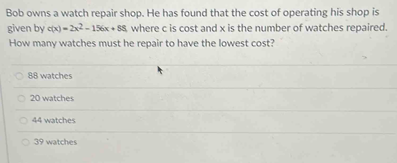 Bob owns a watch repair shop. He has found that the cost of operating his shop is
given by c(x)=2x^2-156x+SS where c is cost and x is the number of watches repaired.
How many watches must he repair to have the lowest cost?
88 watches
20 watches
44 watches
39 watches