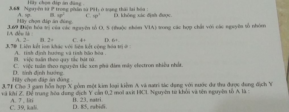 Hãy chọn đáp án đúng .
3. 68 Nguyên tử P trong phân tử PH₃ ở trạng thái lai hóa :
A. sp. B. sp^2 C. sp^3 D. không xác định được.
Hãy chọn đáp án đúng.
3.69 Điện hóa trị của các nguyên tố O, S (thuộc nhóm VIA) trong các hợp chất với các nguyên tố nhóm
IA đều là :
A. 2- B. 2+ C. 4+ D. 6+.
3. 70 Liên kết ion khác với liên kết cộng hóa trị ở :
A. tính định hướng và tính bão hòa .
B. việc tuân theo quy tắc bát tử.
C. việc tuân theo nguyên tắc xen phủ đám mây electron nhiều nhất.
D. tính định hướng.
Hy chọn đáp án đúng .
3.71 Cho 3 gam hỗn hợp X gồm một kim loại kiểm A và natri tác dụng với nước dư thu được dung dịch Y
và khí Z. Để trung hòa dung dịch Y cần 0,2 mol axit HCI. Nguyên tử khối và tên nguyên tố A là :
A. 7 , liti B. 23, natri.
C. 39, kali. D. 85, rubidi.