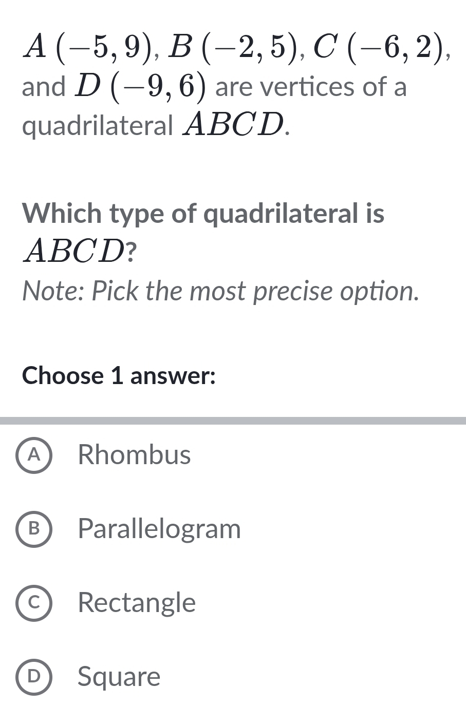 A(-5,9), B(-2,5), C(-6,2), 
and D(-9,6) are vertices of a
quadrilateral ABCD.
Which type of quadrilateral is
ABCD?
Note: Pick the most precise option.
Choose 1 answer:
A) Rhombus
B Parallelogram
c) Rectangle
D Square