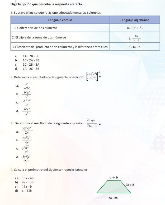 Elige la opción que describa la respuesta correcta.
1. Subraya el inciso que relacione adecuadamente las columnas.
a. 1A-2B-3C
b. 1C-2A-3B
C. 1C-2B-3A
d. 1A-2C-3B
2. Determina el resultado de la siguiente operación: [ (ab^3c^4)/(a^4b^(-1)) ]^-2=
a.  a^6/a^8b^8 
b.  b^6c^8/a^6 
C.  (b^(-8)c^8)/a^6 
d.  b^6c^8/a^8 
3. Determina el resultado de la siguiente expresión:  sqrt[3](27y^6)/sqrt[4](16x^(12)y) =
a.  9ysqrt[3](y^3)/2x^3 
b.  3ysqrt[4](y^3)/4x^2 
C.  ysqrt[4](y^3)/x^3 
d.  3ysqrt[4](y^3)/2x^3 
4. Calcula el perímetro del siguiente trapecio isósceles.
a) 13a-4b
b) 4a-13b
c) 13a-b
d) a-13b