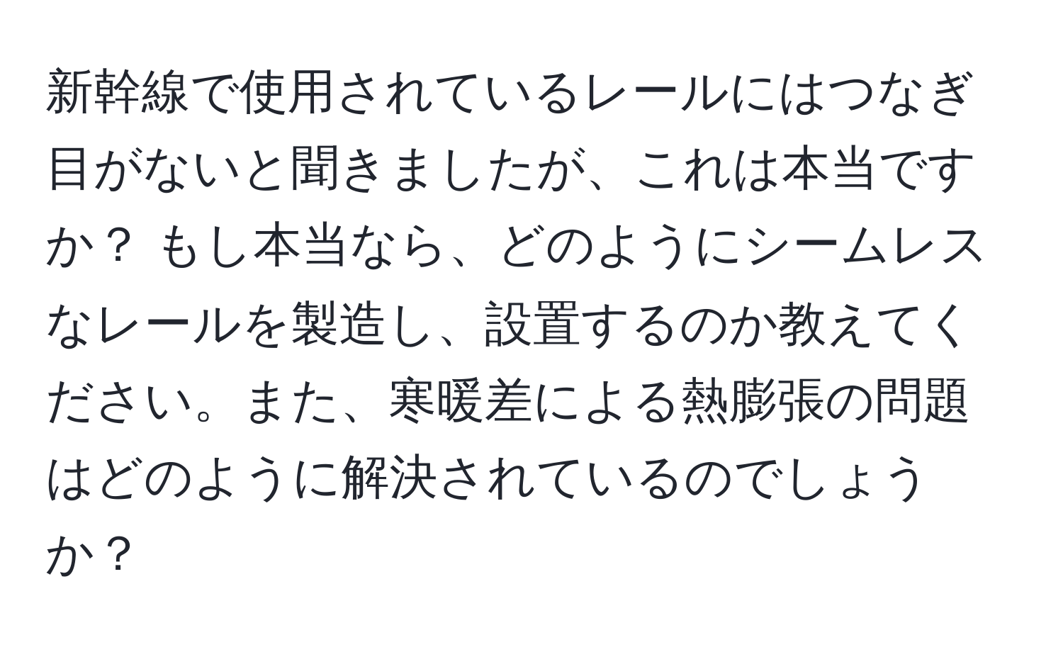 新幹線で使用されているレールにはつなぎ目がないと聞きましたが、これは本当ですか？ もし本当なら、どのようにシームレスなレールを製造し、設置するのか教えてください。また、寒暖差による熱膨張の問題はどのように解決されているのでしょうか？