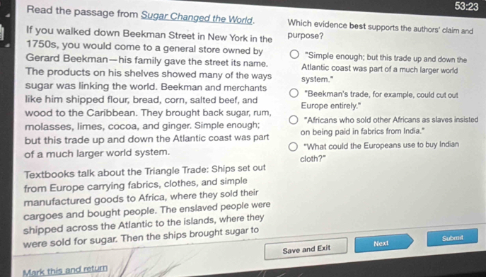 53:23 
Read the passage from Sugar Changed the World. Which evidence best supports the authors' claim and
If you walked down Beekman Street in New York in the purpose?
1750s, you would come to a general store owned by "Simple enough; but this trade up and down the
Gerard Beekman—his family gave the street its name. Atlantic coast was part of a much larger world
The products on his shelves showed many of the ways system."
sugar was linking the world. Beekman and merchants "Beekman's trade, for example, could cut out
like him shipped flour, bread, corn, salted beef, and Europe entirely."
wood to the Caribbean. They brought back sugar, rum,
molasses, limes, cocoa, and ginger. Simple enough; "Africans who sold other Africans as slaves insisted
but this trade up and down the Atlantic coast was part on being paid in fabrics from India."
of a much larger world system. "What could the Europeans use to buy Indian
cloth?"
Textbooks talk about the Triangle Trade: Ships set out
from Europe carrying fabrics, clothes, and simple
manufactured goods to Africa, where they sold their
cargoes and bought people. The enslaved people were
shipped across the Atlantic to the islands, where they
were sold for sugar. Then the ships brought sugar to
Save and Exit Next Submit
Mark this and return