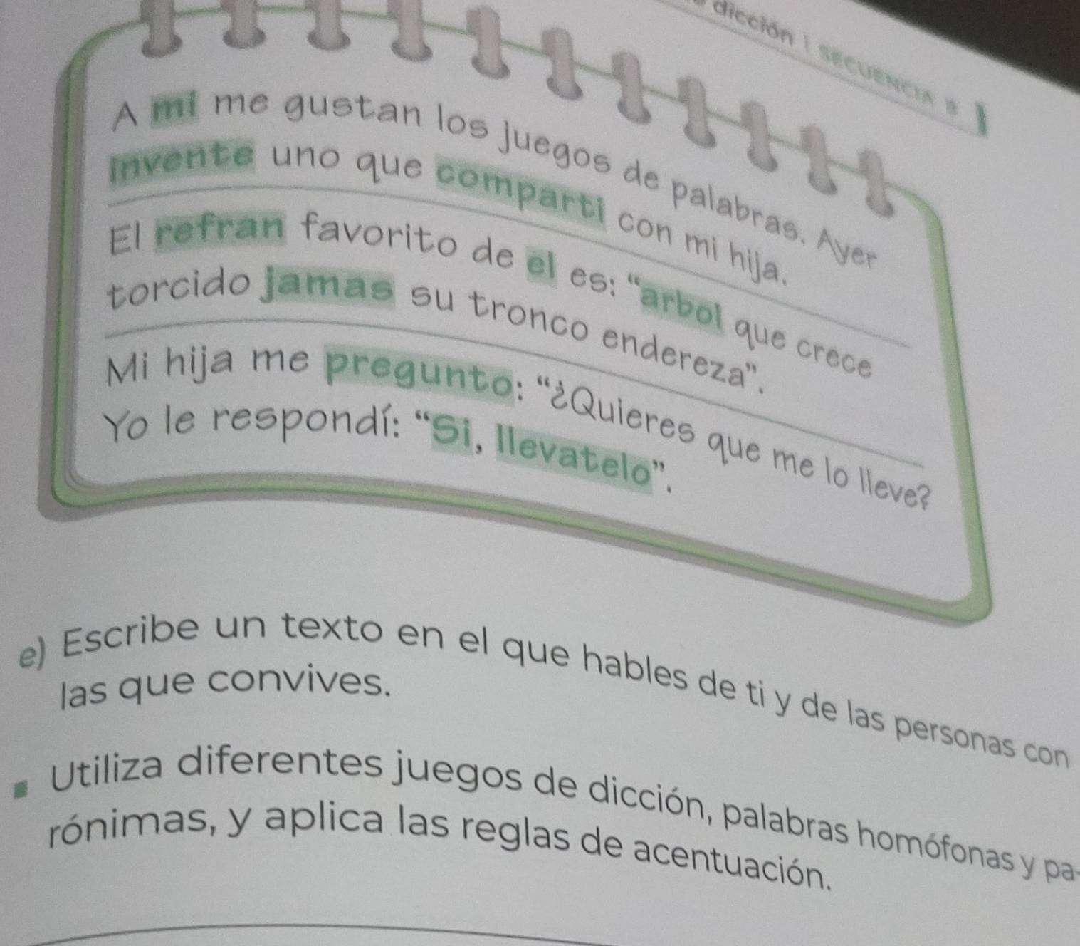 dicción secuencia e 
A mí me gustan los juegos de palabras. A yer 
invente uno que comparti con mi hija 
El refran favorito de el es: "arbol que crece 
torcido jamas su tronco endereza'. 
Mi hija me pregunto: “¿Quieres que me lo lleve? 
Yo le respondí: “Si, Ilevatelo”. 
las que convives. 
e) Escribe un texto en el que hables de ti y de las personas con 
Utiliza diferentes juegos de dicción, palabras homófonas y pa 
rónimas, y aplica las reglas de acentuación.