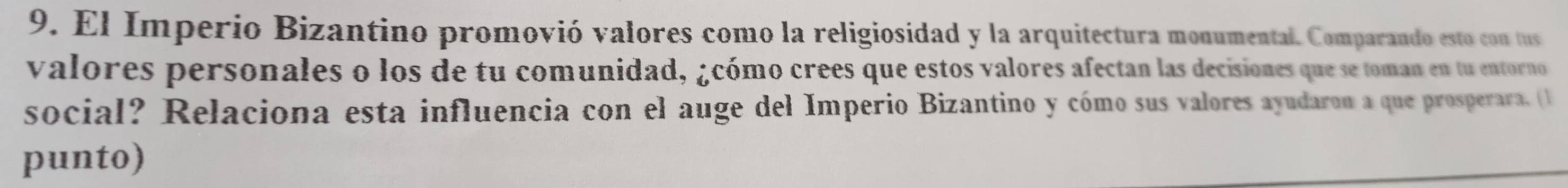 El Imperio Bizantino promovió valores como la religiosidad y la arquitectura monumental. Comparando esto con tus 
valores personales o los de tu comunidad, ¿cómo crees que estos valores afectan las decisiones que se toman en tu entorno 
social? Relaciona esta influencia con el auge del Imperio Bizantino y cómo sus valores ayudaron a que prosperara. (1 
punto)