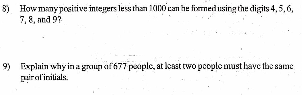 How many positive integers less than 1000 can be formed using the digits 4, 5, 6,
7, 8, and 9? 
9) Explain why in a group of 677 people, at least two people must have the same 
pair of initials.