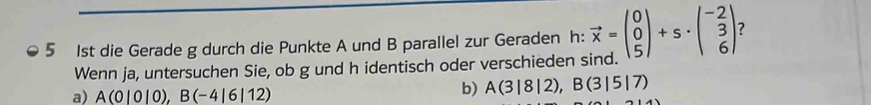 5 1st die Gerade g durch die Punkte A und B parallel zur Geraden h: vector x=beginpmatrix 0 0 5endpmatrix +s· beginpmatrix -2 3 6endpmatrix ? 
Wenn ja, untersuchen Sie, ob g und h identisch oder verschieden sind. 
a) A(0|0|0), B(-4|6|12)
b) A(3|8|2), B(3|5|7)