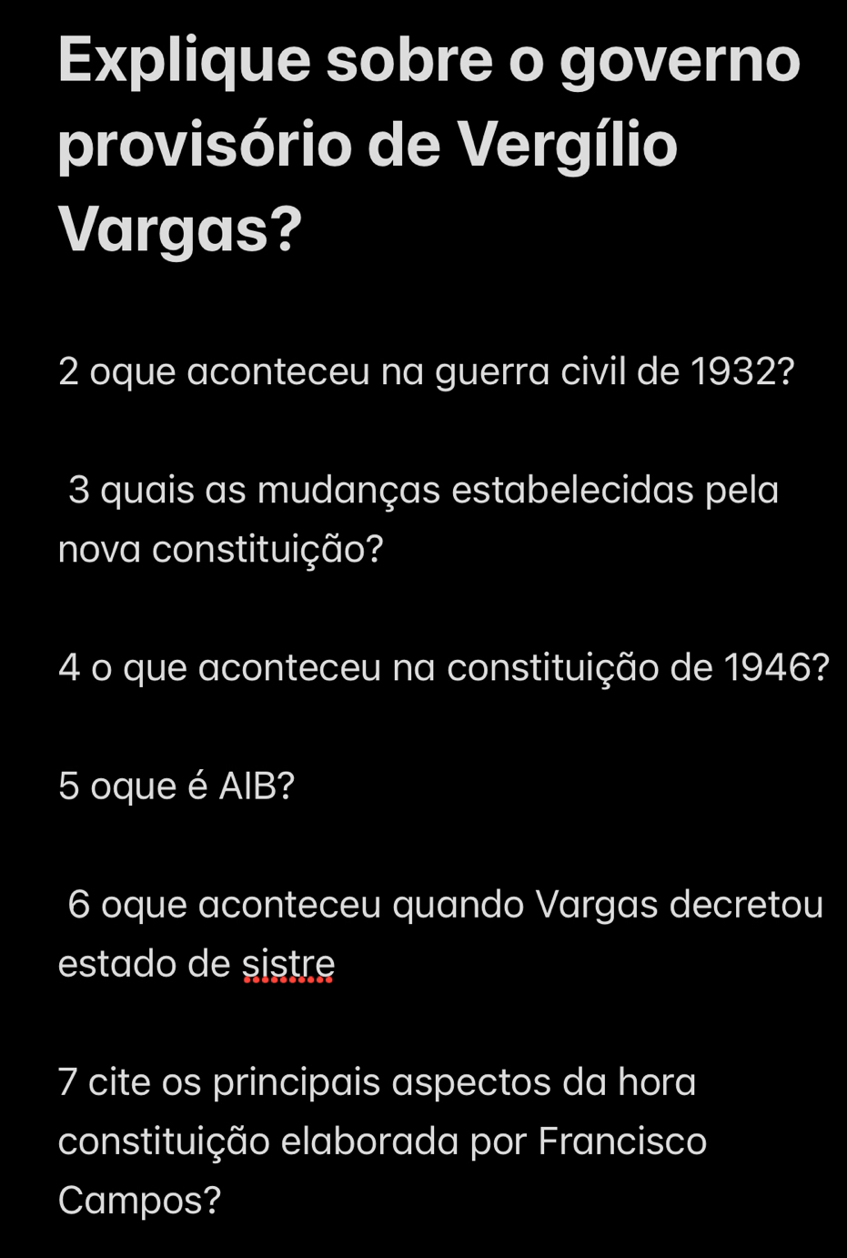 Explique sobre o governo 
provisório de Vergílio 
Vargas? 
2 oque aconteceu na guerra civil de 1932? 
3 quais as mudanças estabelecidas pela 
nova constituição? 
4 o que aconteceu na constituição de 1946? 
5 oque é AIB? 
6 oque aconteceu quando Vargas decretou 
estado de sistre 
7 cite os principais aspectos da hora 
constituição elaborada por Francisco 
Campos?