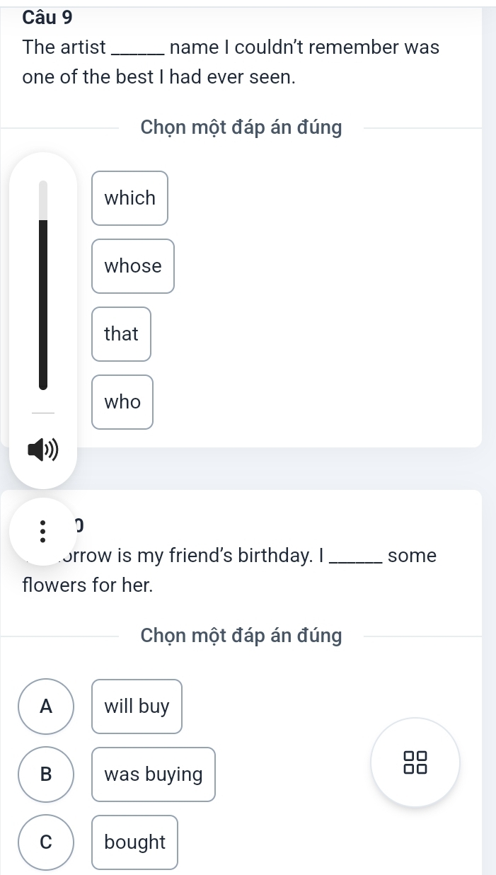 The artist _name I couldn't remember was
one of the best I had ever seen.
Chọn một đáp án đúng
which
whose
that
who
D
orrow is my friend's birthday. I_ some
flowers for her.
Chọn một đáp án đúng
A will buy
B was buying
C bought