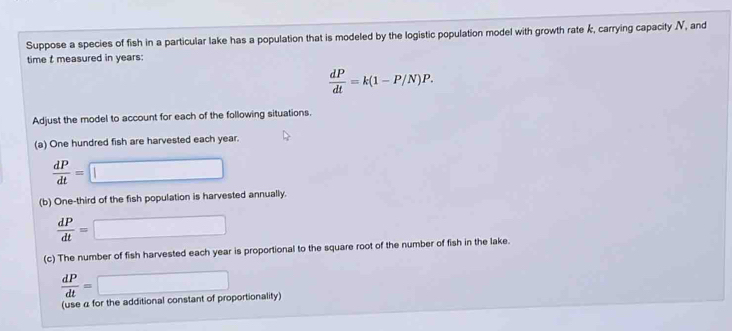 Suppose a species of fish in a particular lake has a population that is modeled by the logistic population model with growth rate k, carrying capacity V, and 
time t measured in years :
 dP/dt =k(1-P/N)P. 
Adjust the model to account for each of the following situations. 
(a) One hundred fish are harvested each year.
 dP/dt =□
(b) One-third of the fish population is harvested annually.
 dP/dt =□
(c) The number of fish harvested each year is proportional to the square root of the number of fish in the lake.
 dP/dt =□
(use α for the additional constant of proportionality)